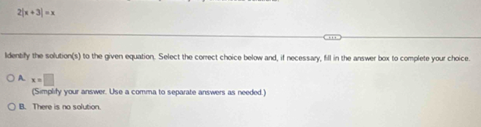 |x+3|=x
ldentify the solution(s) to the given equation. Select the correct choice below and, if necessary, fill in the answer box to complete your choice.
A. x=□
(Simplify your answer. Use a comma to separate answers as needed.)
B. There is no solution.