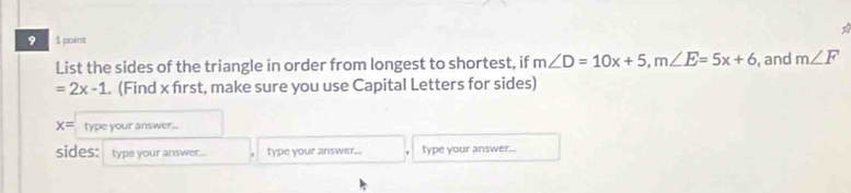 9 1 point 
List the sides of the triangle in order from longest to shortest, if m∠ D=10x+5, m∠ E=5x+6 , and m∠ F
=2x-1. (Find x first, make sure you use Capital Letters for sides)
x= type your answer... 
sides: type your answer... type your answer.. type your answer...