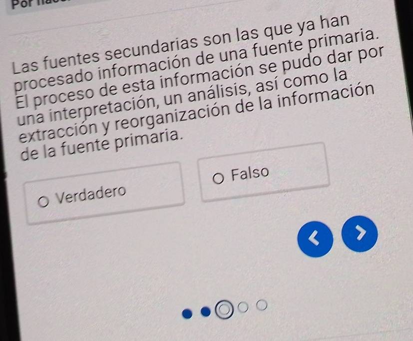 Las fuentes secundarias son las que ya han
procesado información de una fuente primaria.
El proceso de esta información se pudo dar por
una interpretación, un análisis, así como la
extracción y reorganización de la información
de la fuente primaria.
Falso
Verdadero