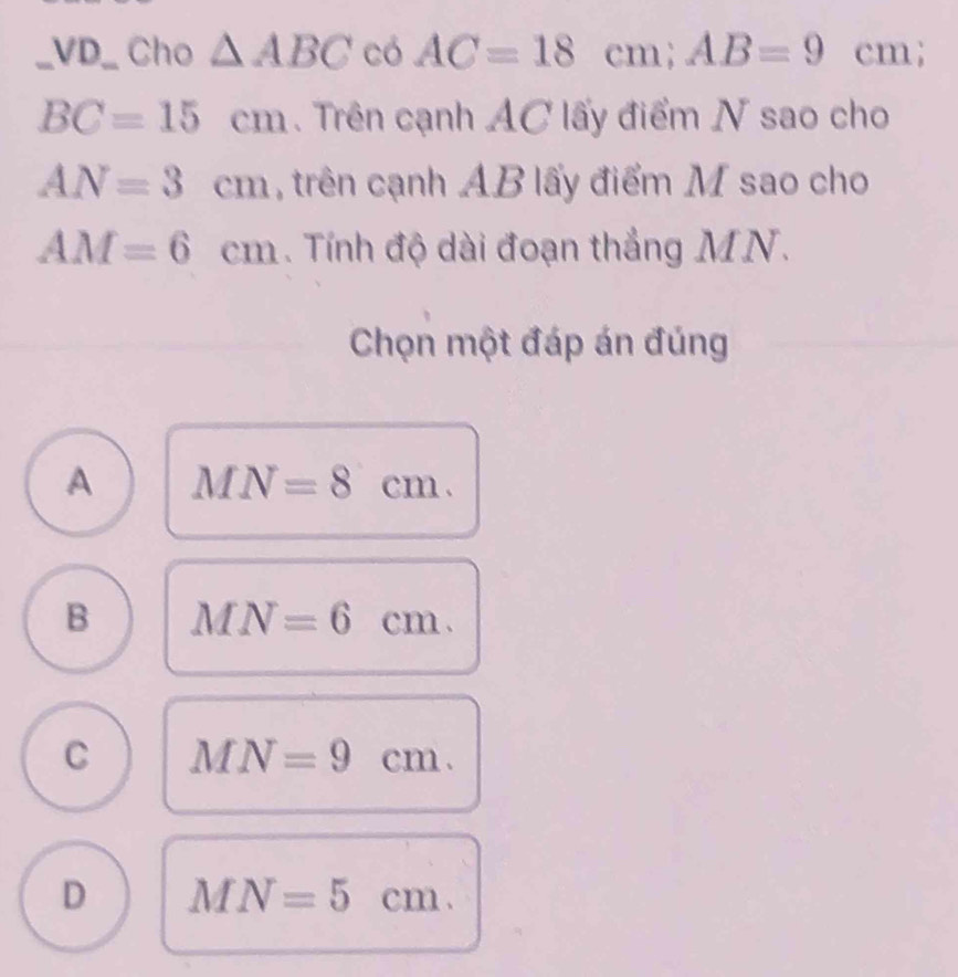 VD_ Cho △ ABC có AC=18cm; AB=9cm;
BC=15cm. Trên cạnh AC lấy điểm N sao cho
AN=3cm , trên cạnh AB lấy điểm M sao cho
AM=6cm. Tính độ dài đoạn thắng MN.
Chọn một đáp án đúng
A MN=8cm.
B MN=6cm.
C MN=9cm.
D MN=5cm.