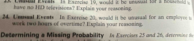 Unsa Events In Exercise 19, would it be unusual for a household to 
have no HD televisions? Explain your reasoning. 
24. Unusual Events In Exercise 20, would it be unusual for an employee to 
work two hours of overtime? Explain your reasoning. 
Determining a Missing Probability In Exercises 25 and 26, determine the