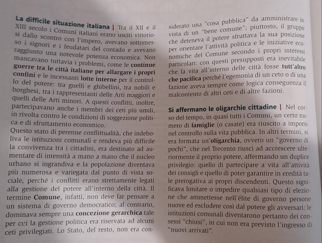 La difficile situazione italiana | Tra il XII e il siderato una “cosa pubblica” da amministrare in
XIII secolo i Comuni italiani erano usciti vittorio- vista di un “bene comune”; piuttosto, il gruppo
si dallo scontro con l’impero, avevano sottomes- che deteneva il potere sfruttava la sua posizione
so i signori e i feudatari del contado e avevano per orientare l'attività politica e le iniziative eco
raggiunto una notevole potenza economica. Non nomiche del Comune secondo i propri interessi
mancavano tuttavia i problemi, come le continue particolari: con questi presupposti era inevitabile
guerre tra le città italiane per allargare i propri che la vita all'interno delle città fosse tutt'altro
confini e le incessanti lotte interne per il control- che pacifica perché l’egemonia di un ceto o di una
lo del potere: tra guelfi e ghibellini, tra nobili e fazione aveva sempre come logica conseguenza il
borghesi, tra i rappresentanti delle Arti maggiori e malcontento di altri ceti e di altre fazioni.
quelli delle Arti minori. A questi conflitti, inoltre,
partecipavano anche i membri dei ceti più umili, Si affermano le oligarchie cittadine | Nel cor-
in rivolta contro le condizioni di soggezione politi- so del tempo, in quasi tutti i Comuni, un certo nu-
ca e di sfruttamento economico. mero di famiglie (o casate) era riuscito a imporsi
Questo stato di perenne conflittualità, che indebo- nel controllo sulla vita pubblica. In altri termini, si
liva le istituzioni comunali e rendeva più difficile era formata un'oligarchia, ovvero un “governo di
la convivenza tra i cittadini, era destinato ad au- pochi”, che nel Trecento riuscì ad accrescere ulte-
mentare di intensità a mano a mano che il nucleo riormente il proprio potere, affermando un duplice
urbano si ingrandiva e la popolazione diventava  privilegio: quello di partecipare a vita all'attività
più numerosa e variegata dal punto di vista so- dei consigli e quello di poter garantire in eredità ta-
ciale, perché i conflitti erano strettamente legati le prerogativa ai propri discendenti. Questo signi-
alla gestione del potere all’interno della città. Il ficava limitare o impedire qualsiasi tipo di elezio-
termine Comune, infatti, non deve far pensare a ne che ammettesse nell'élite di governo persone 
un sistema di governo democratico; al contrario, nuove ed escludere così dal potere gli avversari: le
dominava sempre una concezione gerarchica tale istituzioni comunali diventarono pertanto dei con-
per cui la gestione politica era riservata ad alcuni sessi “chiusi”, in cui non era previsto l’ingresso di
ceti privilegiati. Lo Stato, del resto, non era con- “nuovi arrivati”.