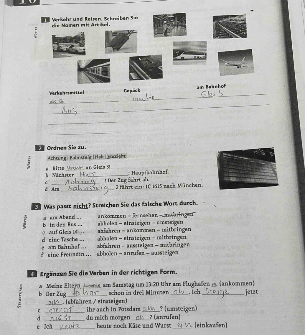ξ
am 
_
_
Verkehrsmittel Gepäck
_
_
_
_
_
_
2 Ordnen Sie zu.
Achtung | Bahnsteig | Halt | Vorsicht
a Bitte _an Gleis 3!
b Nächster _: Hauptbahnhof.
c _! Der Zug fährt ab.
d Am _ 2 fährt ein: IC 1615 nach München.
E Was passt nicht? Streichen Sie das falsche Wort durch.
a am Abend ... ankommen - fernsehen - mitbringen 
b in den Bus ... abholen - einsteigen - umsteigen
c auf Gleis 14 ... abfahren - ankommen - mitbringen
d eine Tasche ... abholen - einsteigen - mitbringen
e am Bahnhof ... abfahren - aussteigen - mitbringen
f eine Freundin ... abholen - anrufen - aussteigen
4 Ergänzen Sie die Verben in der richtigen Form.
a Meine Eltern kommen am Samstag um 13:20 Uhr am Flughafen . (ankommen)
E b Der Zug _schon in drei Minuten _. Ich_ jetzt
. (abfahren / einsteigen)
_c
ihr auch in Potsdam _? (umsteigen)
d _du mich morgen _? (anrufen)
e Ich_ heute noch Käse und Wurst _(einkaufen)