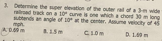 Determine the super elevation of the outer rail of a 3-m wide
railroad track on a 10° curve is one which a chord 30 m long
subtends an angle of 1θ° at the center. Assume velocity of 45
mph.
A. 0.69 m B. 1.5 m C. 1.0 m D. 1.69 m