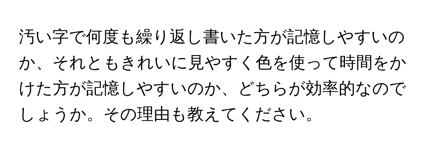 汚い字で何度も繰り返し書いた方が記憶しやすいのか、それともきれいに見やすく色を使って時間をかけた方が記憶しやすいのか、どちらが効率的なのでしょうか。その理由も教えてください。