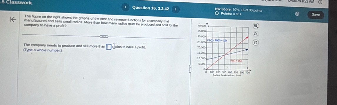 .5 Classwork Question 16, 3.2.42 HW Score: 50%, 15 of 30 points
(
Points: 0 of 1 Save
The figure on the right shows the graphs of the cost and revenue functions for a company that
manufactures and sells small radios. More than how many radios must be produced and sold for the 
company to have a profit?
The company needs to produce and sell more than □ radios to have a profit. 
(Type a whole number.)