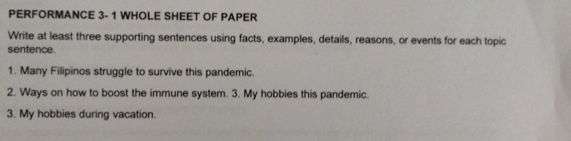 PERFORMANCE 3- 1 WHOLE SHEET OF PAPER 
Write at least three supporting sentences using facts, examples, details, reasons, or events for each topic 
sentence. 
1. Many Filipinos struggle to survive this pandemic. 
2. Ways on how to boost the immune system. 3. My hobbies this pandemic. 
3. My hobbies during vacation.