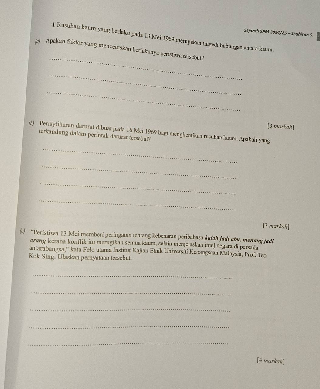Sejarah SPM 2024/25 - Shahiran S. 
1 Rusuhan kaum yang berlaku pada 13 Mei 1969 merupakan tragedi hubungan antara kaum. 
_ 
(a) Apakah faktor yang mencetuskan berlakunya peristiwa tersebut? 
_ 
_ 
[3 markah] 
()) Perisytiharan darurat dibuat pada 16 Mei 1969 bagi menghentikan rusuhan kaum. Apakah yang 
terkandung dalam perintah darurat tersebut? 
_ 
_ 
_ 
_ 
[3 markah] 
(c) “Peristiwa 13 Mei memberi peringatan tentang kebenaran peribahasa kalah jadi abu, menang jadi 
arɑng kerana konflik itu merugikan semua kaum, selain menjejaskan imej negara di persada 
antarabangsa," kata Felo utama Institut Kajian Etnik Universiti Kebangsaan Malaysia, Prof. Teo 
Kok Sing. Ulaskan pernyataan tersebut. 
_ 
_ 
_ 
_ 
_ 
[4 markah]