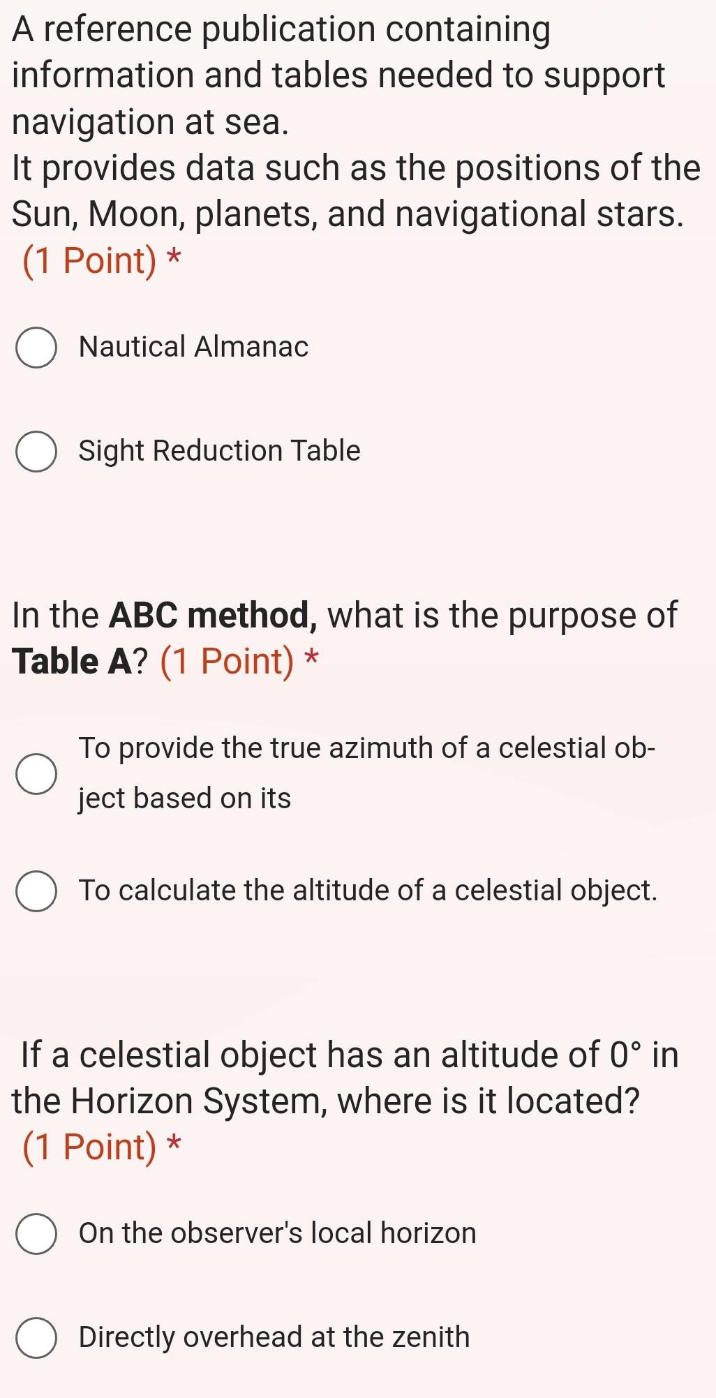 A reference publication containing
information and tables needed to support
navigation at sea.
It provides data such as the positions of the
Sun, Moon, planets, and navigational stars.
(1 Point) *
Nautical Almanac
Sight Reduction Table
In the ABC method, what is the purpose of
Table A? (1 Point) *
To provide the true azimuth of a celestial ob-
ject based on its
To calculate the altitude of a celestial object.
If a celestial object has an altitude of 0° in
the Horizon System, where is it located?
(1 Point) *
On the observer's local horizon
Directly overhead at the zenith