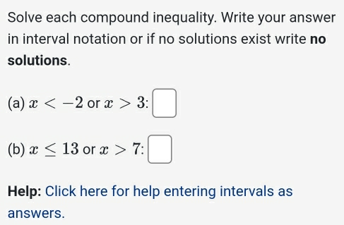 Solve each compound inequality. Write your answer 
in interval notation or if no solutions exist write no 
solutions. 
(a) x or x>3:□
(b) x≤ 13 or x>7:□
Help: Click here for help entering intervals as 
answers.