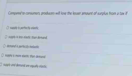 Compared to consumers, producers will lose the lesser amount of surplus from a tax if
() supply is perfocitly elastic.
supply is less efastic than demand.
demand is perfectly inelastic.
supply is more elastic than demand.
O suppry and demand are equally elastic.