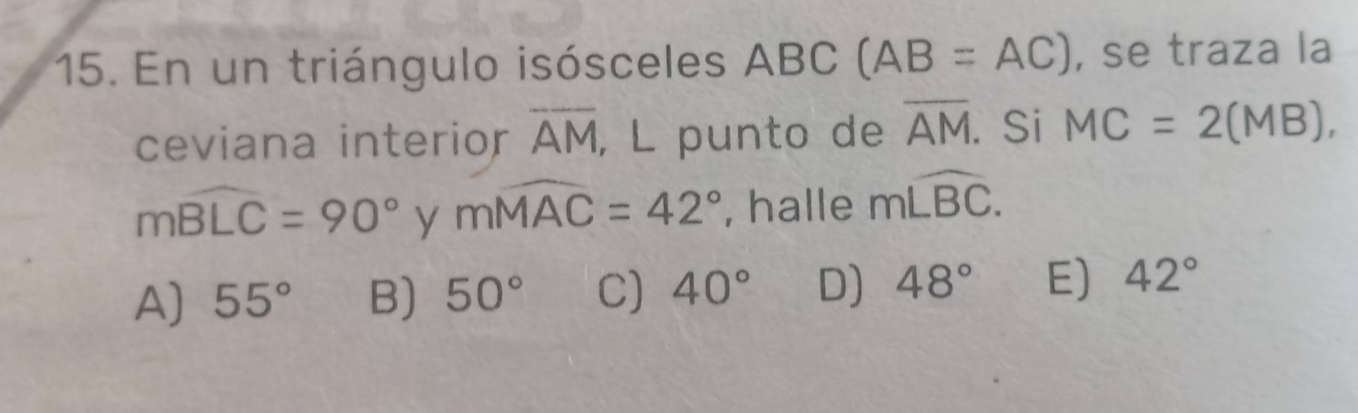 En un triángulo isósceles ABC (AB=AC) , se traza la
ceviana interior overline AM, , L punto de overline AM. Si MC=2(MB),
mwidehat BLC=90° y mwidehat MAC=42° , halle mwidehat LBC.
A) 55° B) 50° C) 40° D) 48° E) 42°