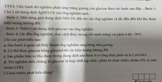 TTV3. Tiến hành thí nghiệm phán ứng tráng gương của glucose theo các bước sau đây: - Bước 1: 
Cho 1 ml dung dịch AgNO₃1% vào ống nghiệm sạch. 
- Bước 2: Nhỏ từng giọt dung dịch NH₃ 5% đến dư vào ống nghiệm và lắc đều đến khi thu được 
hiện tượng không đối. 
- Bước 3: Thêm 1 ml dung dịch glucose vào ống nghiệm. 
- Bước 4: Lắc đều ống nghiệm, đun cách thủy (trong cốc nước nóng) vài phút ở 60-70°C. 
Cho các phát biểu sau: 
a. Sau bước 4 quan sát thấy thành ống nghiệm sáng bóng như gương. 
b. Có thể thay glucose bằng glycerol thì các hiện tượng không đối. 
c. Sản phẩm hữu cơ thu được trong dung dịch sau bước 4 có công thức phân tử là C₆HìNO. 
d. Thí nghiệm trên chứng tỏ glucose là hợp chất tạp chức, phân tử chứa nhiều nhóm OH và một 
nhóm CHO. 
Có bao nhiêu phát biểu đúng? 
Trả lời ngắn