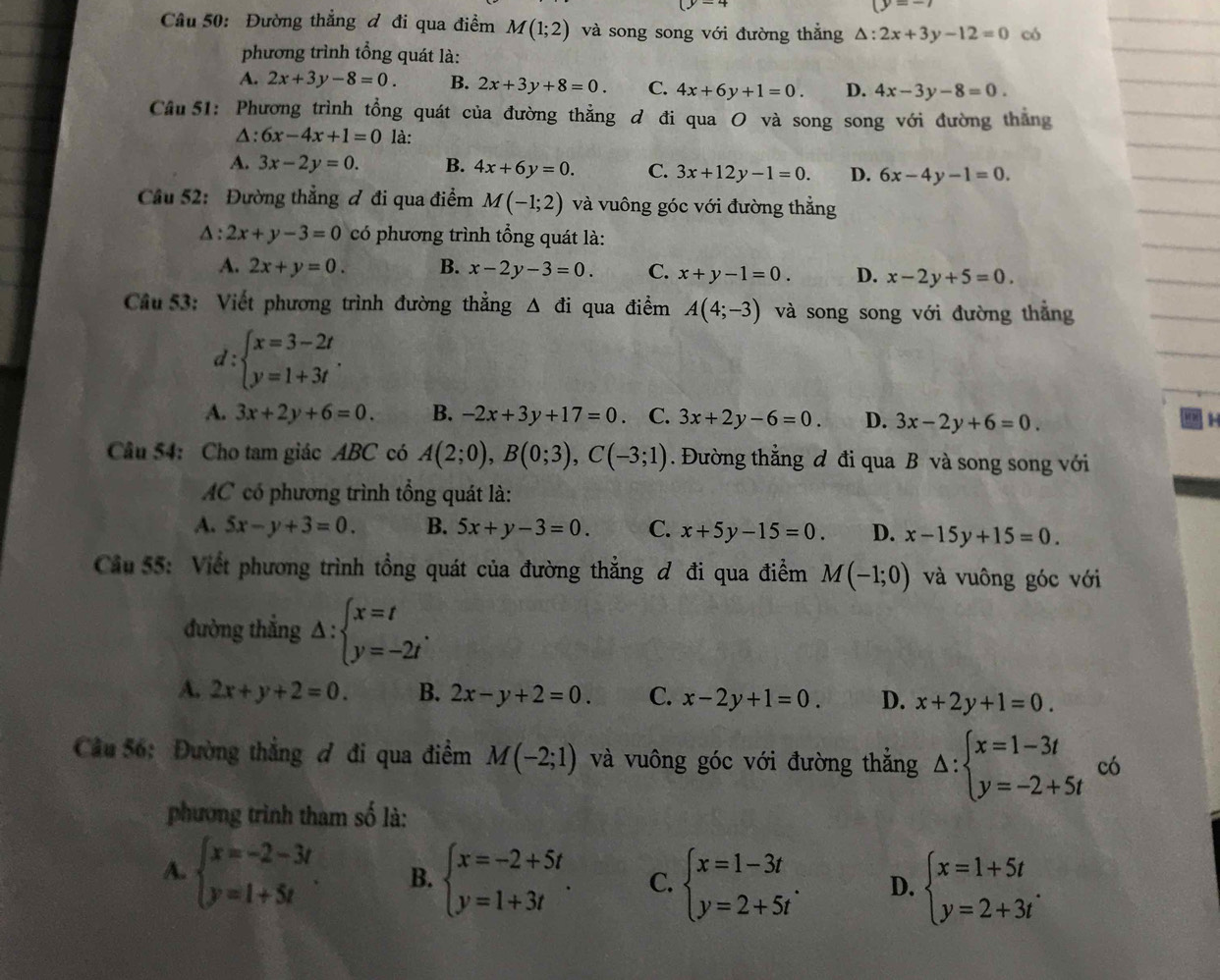 (y=-7
Câu 50: Đường thẳng đ đi qua điểm M(1;2) và song song với đường thẳng △ :2x+3y-12=0 có
phương trình tổng quát là:
A. 2x+3y-8=0. B. 2x+3y+8=0. C. 4x+6y+1=0. D. 4x-3y-8=0.
Cầu 51: Phương trình tổng quát của đường thẳng đ đi qua O và song song với đường thắng
△: 6x-4x+1=0 là:
A. 3x-2y=0. B. 4x+6y=0. C. 3x+12y-1=0. D. 6x-4y-1=0.
Cầu 52: Đường thẳng ơ đi qua điểm M(-1;2) và vuông góc với đường thẳng
△ :2x+y-3=0 có phương trình tổng quát là:
A. 2x+y=0. B. x-2y-3=0 C. x+y-1=0. D. x-2y+5=0.
Cầu 53: Viết phương trình đường thẳng △ di qua điểm A(4;-3) và song song với đường thắng
d:beginarrayl x=3-2t y=1+3tendarray. .
A. 3x+2y+6=0. B. -2x+3y+17=0. C. 3x+2y-6=0. D. 3x-2y+6=0.
58
Câu 54: Cho tam giác ABC có A(2;0),B(0;3),C(-3;1). Đường thằng đ đi qua B và song song với
AC có phương trình tổng quát là:
A. 5x-y+3=0. B. 5x+y-3=0. C. x+5y-15=0 D. x-15y+15=0.
Cầu 55: Viết phương trình tổng quát của đường thẳng đ đi qua điểm M(-1;0) và vuông góc với
đường thẳng △ :beginarrayl x=t y=-2tendarray. .
A. 2x+y+2=0. B. 2x-y+2=0. C. x-2y+1=0. D. x+2y+1=0.
Câu 56: Đường thẳng đ đi qua điểm M(-2;1) và vuông góc với đường thắng △ :beginarrayl x=1-3t y=-2+5tendarray. có
phương trình tham số là:
A. beginarrayl x=-2-3t y=1+5tendarray. . B. beginarrayl x=-2+5t y=1+3tendarray. . C. beginarrayl x=1-3t y=2+5tendarray. . D. beginarrayl x=1+5t y=2+3tendarray. .