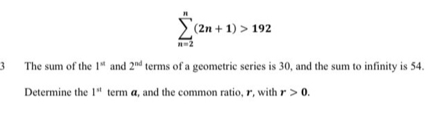 sumlimits _(n=2)^n(2n+1)>192
3 The sum of the 1^(st) and 2^(nd) terms of a geometric series is 30, and the sum to infinity is 54. 
Determine the 1^(st) term a, and the common ratio, r, with r>0.