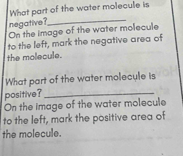 What part of the water molecule is 
negative? 
_ 
On the image of the water molecule 
to the left, mark the negative area of 
the molecule. 
What part of the water molecule is 
positive?_ 
On the image of the water molecule 
to the left, mark the positive area of 
the molecule.