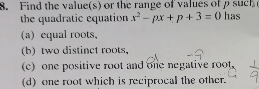 Find the value(s) or the range of values of p such (
the quadratic equation x^2-px+p+3=0 has
(a) equal roots,
(b) two distinct roots,
(c) one positive root and one negative root.
(d) one root which is reciprocal the other.