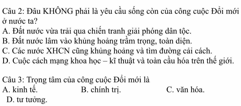 Đâu KHÔNG phải là yêu cầu sống còn của công cuộc Đổi mới
ở nước ta?
A. Đất nước vừa trải qua chiến tranh giải phóng dân tộc.
B. Đất nước lâm vào khủng hoảng trầm trọng, toàn diện.
C. Các nước XHCN cũng khủng hoảng và tìm đường cải cách.
D. Cuộc cách mạng khoa học - kĩ thuật và toàn cầu hóa trên thế giới.
Câu 3: Trọng tâm của công cuộc Đổi mới là
A. kinh tế. B. chính trị. C. văn hóa.
D. tư tưởng.