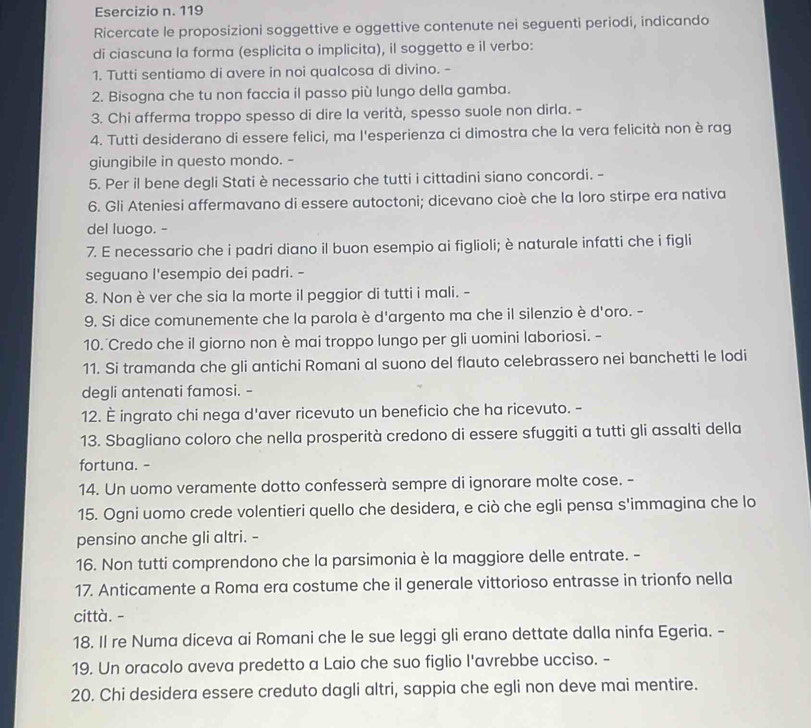 119
Ricercate le proposizioni soggettive e oggettive contenute nei seguenti periodi, indicando
di ciascuna la forma (esplicita o implicita), il soggetto e il verbo:
1. Tutti sentiamo di avere in noi qualcosa di divino. -
2. Bisogna che tu non faccia il passo più lungo della gamba.
3. Chi afferma troppo spesso di dire la verità, spesso suole non dirla. -
4. Tutti desiderano di essere felici, ma l'esperienza ci dimostra che la vera felicità non è rag
giungibile in questo mondo. -
5. Per il bene degli Stati è necessario che tutti i cittadini siano concordi. -
6. Gli Ateniesi affermavano di essere autoctoni; dicevano cioè che la loro stirpe era nativa
del luogo. -
7. E necessario che i padri diano il buon esempio ai figlioli; è naturale infatti che i figli
seguano I'esempio dei padri. -
8. Non è ver che sia la morte il peggior di tutti i mali. -
9. Si dice comunemente che la parola è d'argento ma che il silenzio è d'oro. -
10. Credo che il giorno non è mai troppo lungo per gli uomini laboriosi. -
11. Si tramanda che gli antichi Romani al suono del flauto celebrassero nei banchetti le lodi
degli antenati famosi. -
12. È ingrato chi nega d'aver ricevuto un beneficio che ha ricevuto. -
13. Sbagliano coloro che nella prosperità credono di essere sfuggiti a tutti gli assalti della
fortuna. -
14. Un uomo veramente dotto confesserà sempre di ignorare molte cose. -
15. Ogni uomo crede volentieri quello che desidera, e ciò che egli pensa s'immagina che lo
pensino anche gli altri. -
16. Non tutti comprendono che la parsimonia è la maggiore delle entrate. -
17. Anticamente a Roma era costume che il generale vittorioso entrasse in trionfo nella
città. -
18. Il re Numa diceva ai Romani che le sue leggi gli erano dettate dalla ninfa Egeria. -
19. Un oracolo aveva predetto a Laio che suo figlio l'avrebbe ucciso. -
20. Chi desidera essere creduto dagli altri, sappia che egli non deve mai mentire.