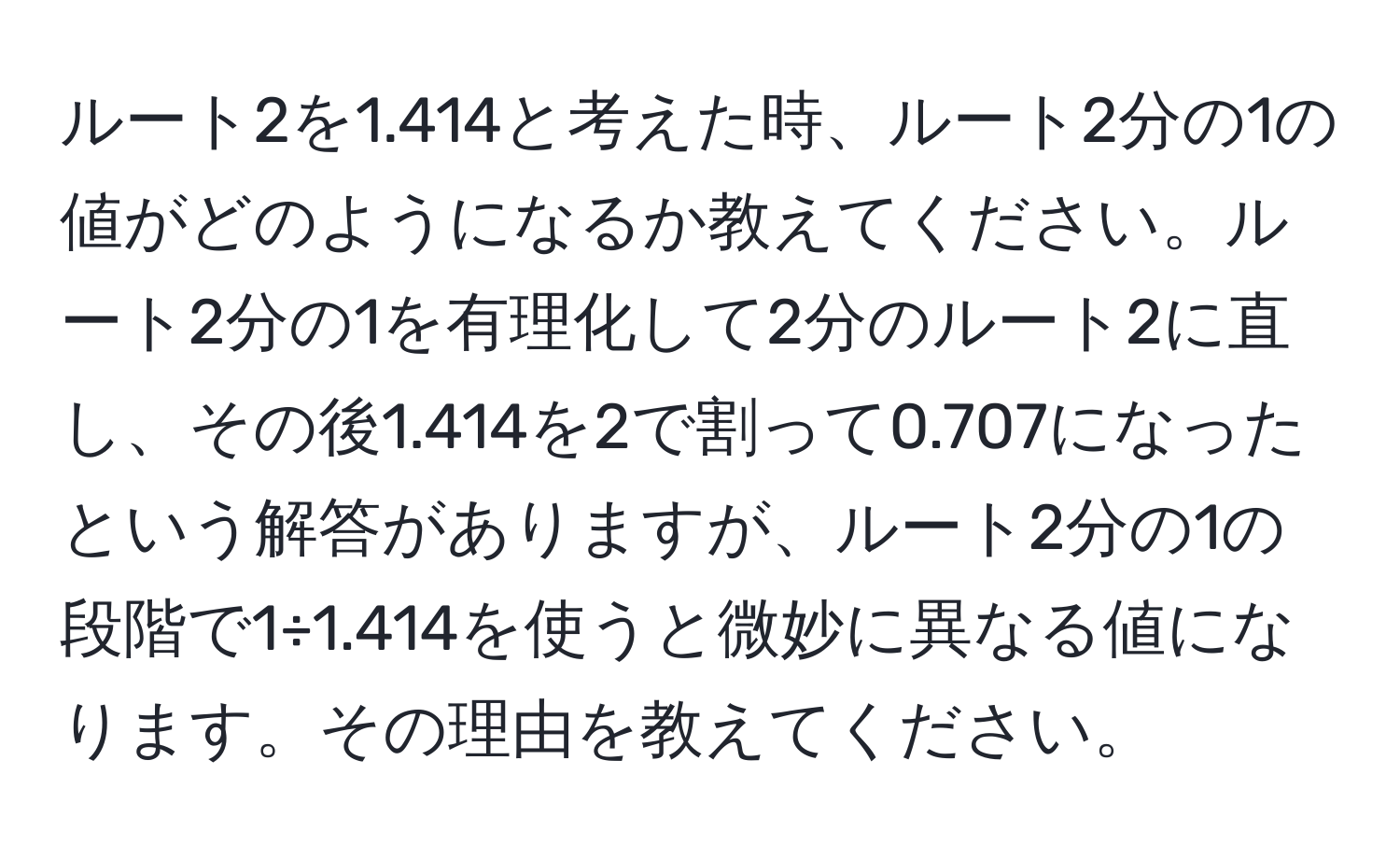 ルート2を1.414と考えた時、ルート2分の1の値がどのようになるか教えてください。ルート2分の1を有理化して2分のルート2に直し、その後1.414を2で割って0.707になったという解答がありますが、ルート2分の1の段階で1÷1.414を使うと微妙に異なる値になります。その理由を教えてください。