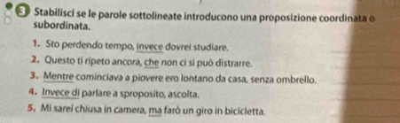 Stabilisci se le parole sottolineate introducono una proposizione coordinata o 
subordinata. 
1. Sto perdendo tempo, invece dovrel studiare. 
2. Questo tỉ rípeto ancora, che non ci si può distrarre. 
3. Mentre cominciava a piovere ero lontano da casa, senza ombrello. 
4. Invece di parlare a sproposito, ascolta. 
5. Mi sarei chiusa in camera, ma farò un giro in bicicletta.