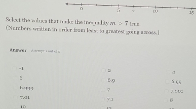 Select the values that make the inequality m>7 true.
(Numbers written in order from least to greatest going across.)
Answer Attempt i out of
-1
2
4
6
6.9 6.99
6.999 7 7.001
7.01 7.1 8
10