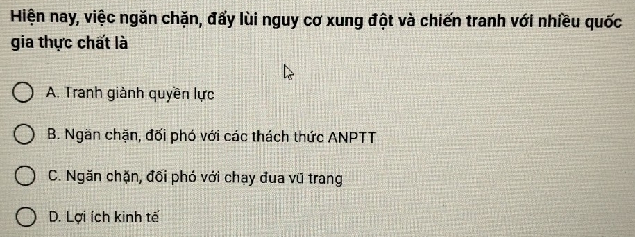 Hiện nay, việc ngăn chặn, đấy lùi nguy cơ xung đột và chiến tranh với nhiều quốc
gia thực chất là
A. Tranh giành quyền lực
B. Ngăn chặn, đối phó với các thách thức ANPTT
C. Ngăn chặn, đối phó với chạy đua vũ trang
D. Lợi ích kinh tế