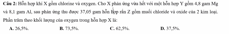 Hỗn hợp khí X gồm chlorine và oxygen. Cho X phản ứng vừa hết với một hỗn hợp Y gồm 4, 8 gam Mg
và 8,1 gam Al, sau phản ứng thu được 37,05 gam hỗn hợp rắn Z gồm muối chloride và oxide của 2 kim loại.
Phần trăm theo khối lượng của oxygen trong hỗn hợp X là:
A. 26,5%. B. 73,5%. C. 62,5%. D. 37,5%.