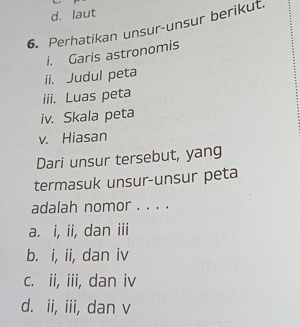 d. laut
6. Perhatikan unsur-unsur berikut
i. Garis astronomis
ii. Judul peta
iii. Luas peta
iv. Skala peta
v. Hiasan
Dari unsur tersebut, yang
termasuk unsur-unsur peta
adalah nomor . . . .
a. i, ii, dan iii
b. i, ii, dan iv
c. ii, iii, dan iv
d. ii, iii, dan v