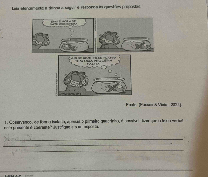 Leia atentamente a tirinha a seguir e responda às questões propostas. 
Fonte: (Passos & Vieira, 2024). 
1. Observando, de forma isolada, apenas o primeiro quadrinho, é possível dizer que o texto verbal 
nele presente é coerente? Justifique a sua resposta. 
_ 
; 
_ 
_