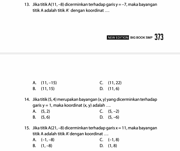 Jika titik A(11,-8) dicerminkan terhadap garis y=-7 , maka bayangan
titik A adalah titik A' dengan koordinat ....
neW EDITION big book smp 373
A. (11,-15) C. (11,22)
B. (11,15) D. (11,6)
14. Jika titik (5,4) merupakan bayangan (x,y) yang dicerminkan terhadap
garis y=1 , maka koordinat (x,y) adalah ....
A. (5,2) C. (5,-2)
B. (5,6) D. (5,-6)
15. Jika titik A(21,-8) dicerminkan terhadap garis x=11 , maka bayangan
titik A adalah titik A’ dengan koordinat …...
A. (-1,-8) C. (-1,8)
B. (1,-8) D. (1,8)