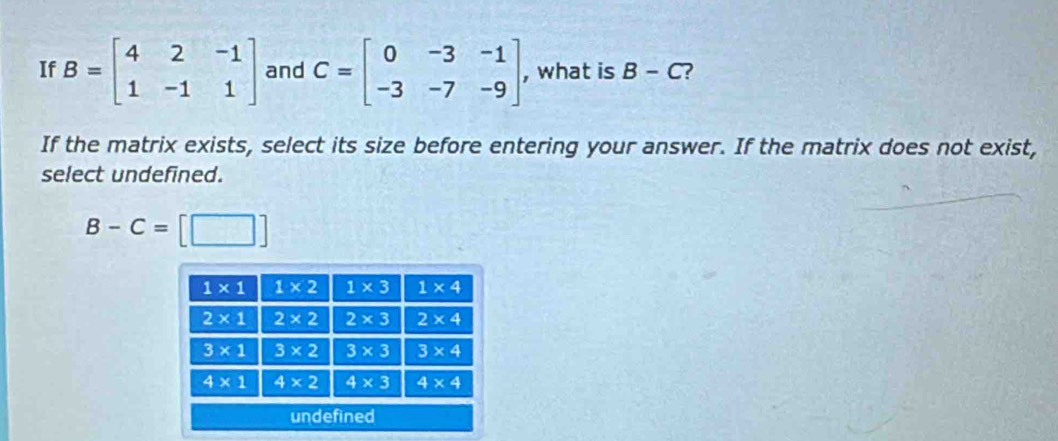 If B=beginbmatrix 4&2&-1 1&-1&1endbmatrix and C=beginbmatrix 0&-3&-1 -3&-7&-9endbmatrix , what is B-C ?
If the matrix exists, select its size before entering your answer. If the matrix does not exist,
select undefined.
B-C=[□ ]