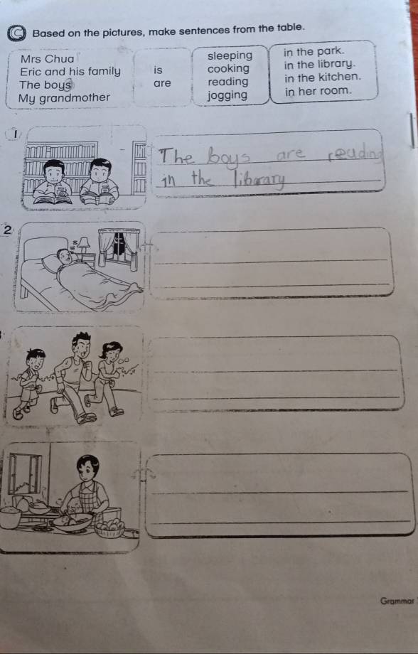 a Based on the pictures, make sentences from the table. 
Mrs Chua sleeping in the park. 
Eric and his family is cooking in the library. 
The boy: are reading in the kitchen. 
My grandmother jogging in her room. 
_ 
_ 
_ 
2 
_ 
_ 
_ 
_ 
_ 
_ 
_ 
_ 
Grammar