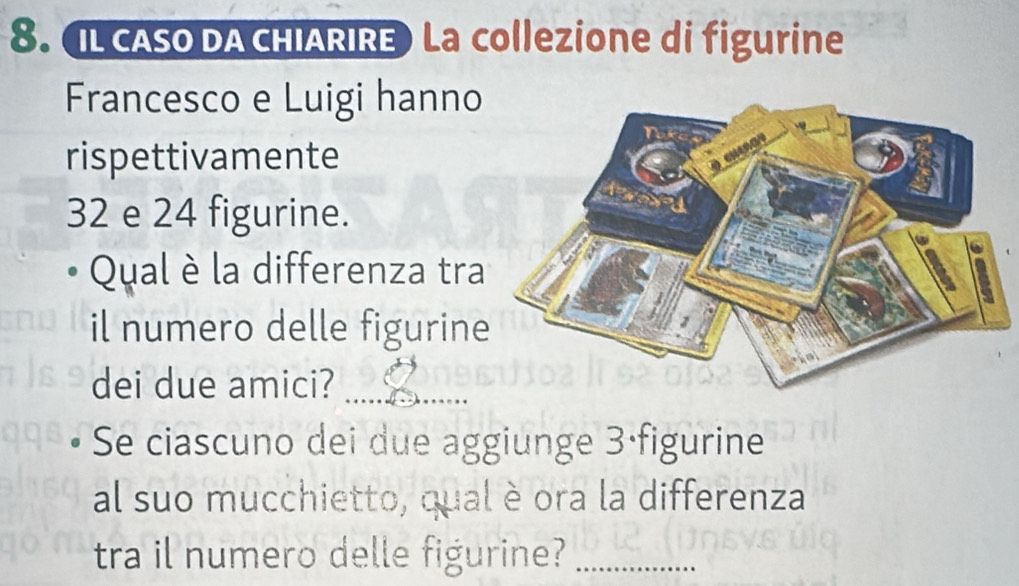 IL CASO DA CHIARIRE La collezione di figurine 
Francesco e Luigi hanno 
rispettivamente
32 e 24 figurine. 
Qual è la differenza tra 
il numero delle figurine 
dei due amici?_ 
Se ciascuno dei due aggiunge 3 ·figurine 
al suo mucchietto, qual è ora la differenza 
tra il numero delle figurine?_