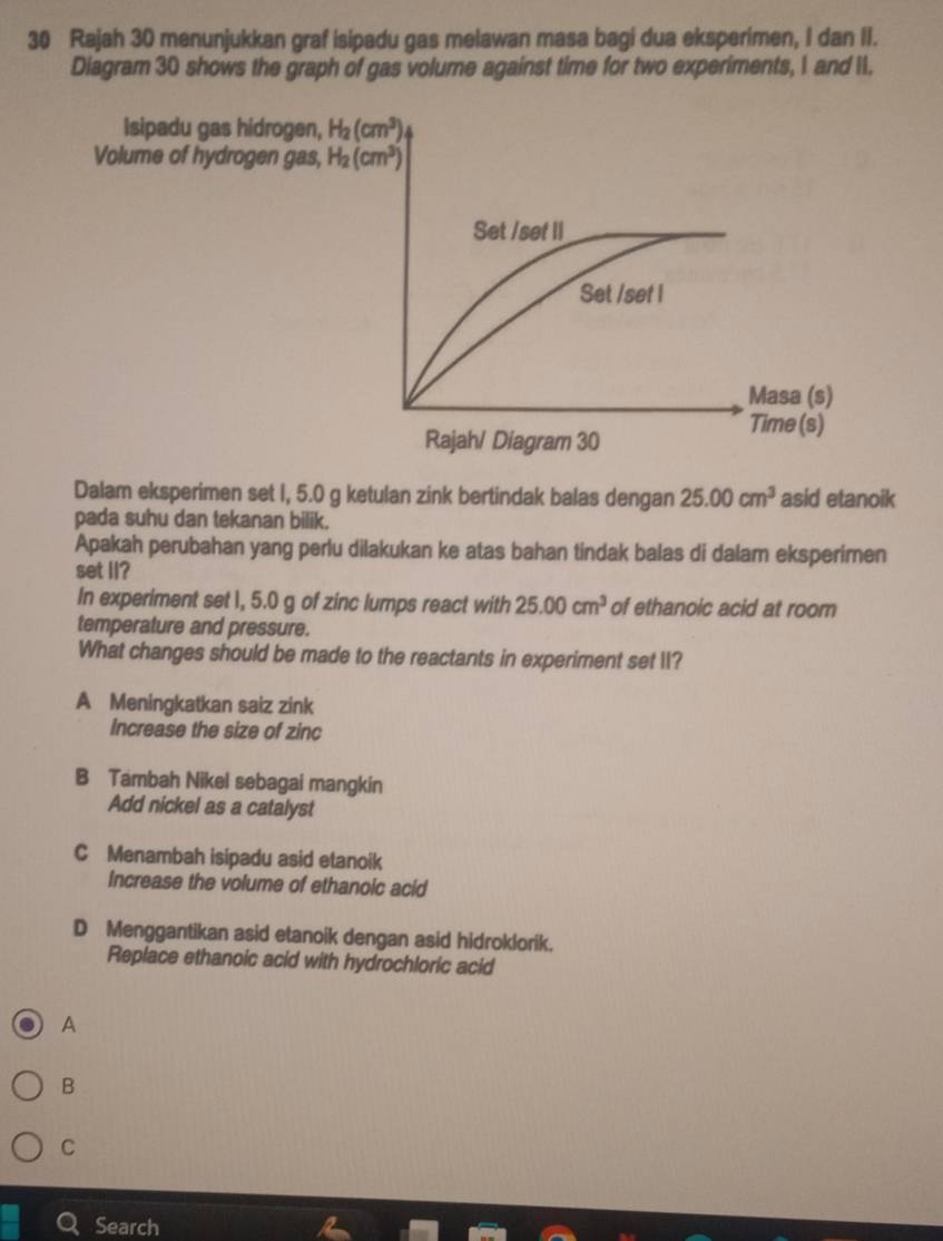 Rajah 30 menunjukkan graf isipadu gas melawan masa bagi dua eksperimen, I dan II.
Diagram 30 shows the graph of gas volume against time for two experiments, I and II.
Isipadu gas hidrogen, H_2(cm^3)
Volume of hydrogen gas, H_2(cm^3)
Set /set II
Set /set I
Masa (s)
Time (s)
Rajah/ Diagram 30
Dalam eksperimen set I, 5.0 g ketulan zink bertindak balas dengan 25.00cm^3 asid etanoik
pada suhu dan tekanan bilik.
Apakah perubahan yang perlu dilakukan ke atas bahan tindak balas di dalam eksperimen
set II?
In experiment set 1, 5.0 g of zinc lumps react with 25.00cm^3 of ethanoic acid at room
temperature and pressure.
What changes should be made to the reactants in experiment set II?
A Meningkatkan saiz zink
Increase the size of zinc
B Tambah Nikel sebagai mangkin
Add nickel as a catalyst
C Menambah isipadu asid etanoik
Increase the volume of ethanoic acid
D Menggantikan asid etanoik dengan asid hidroklorik.
Replace ethanoic acid with hydrochloric acid
A
B
C
Search