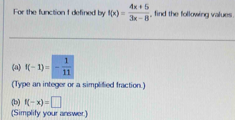 For the function f defined by f(x)= (4x+5)/3x-8  , find the following values . 
(a) f(-1)=- 1/11 
(Type an integer or a simplified fraction.) 
(b) f(-x)=□
(Simplify your answer.)