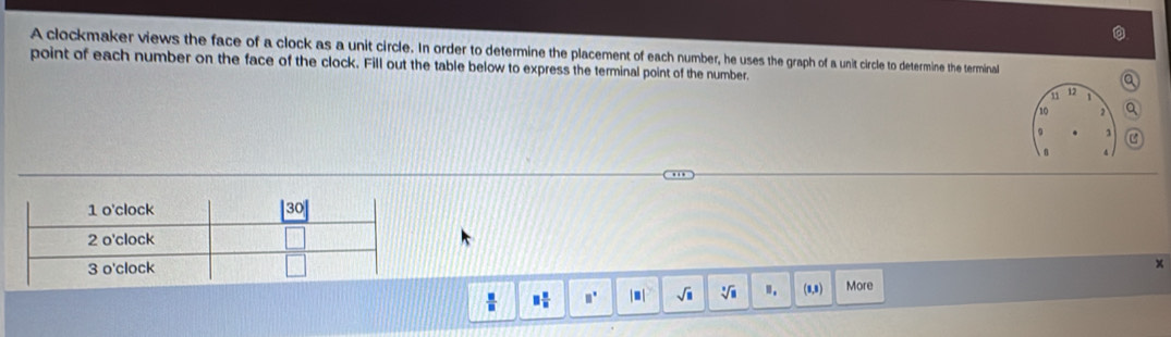 A clockmaker views the face of a clock as a unit circle. In order to determine the placement of each number, he uses the graph of a unit circle to determine the terminal
point of each number on the face of the clock. Fill out the table below to express the terminal point of the number.
11 12
10
c
×
 □ /□   □  □ /□   □ □° |□ sqrt(□ ) sqrt[3](□ ) ". (8,8) More