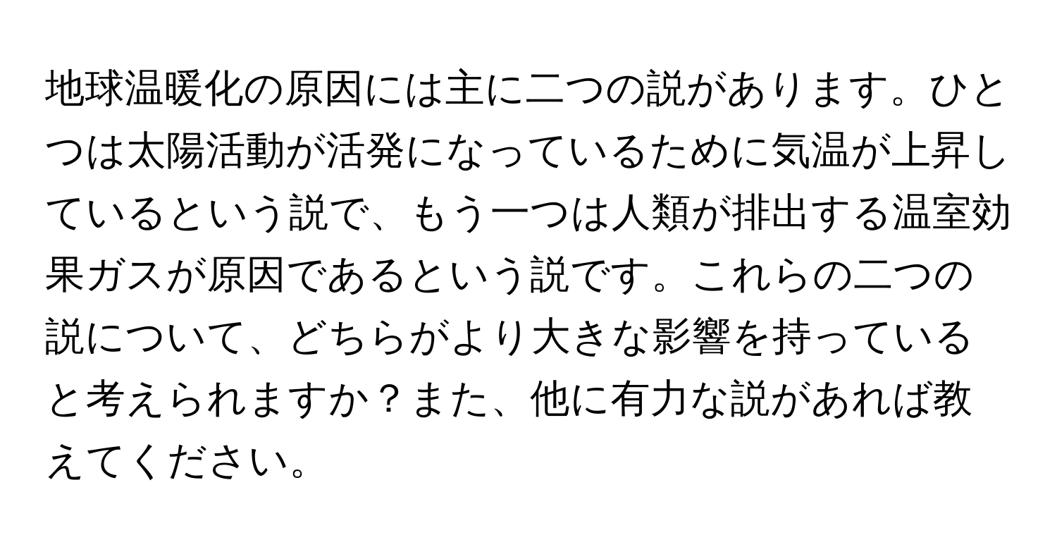 地球温暖化の原因には主に二つの説があります。ひとつは太陽活動が活発になっているために気温が上昇しているという説で、もう一つは人類が排出する温室効果ガスが原因であるという説です。これらの二つの説について、どちらがより大きな影響を持っていると考えられますか？また、他に有力な説があれば教えてください。