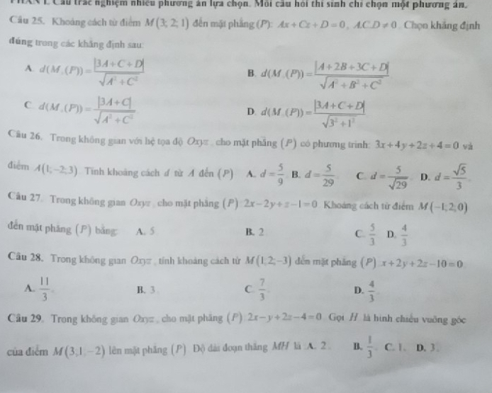 ANL Cầu trác nghiệm nhiều phương ăn lựa chọn. Môi cầu hỏi thi sinh chi chọn một phương án,
Cầu 25. Khoảng cách từ điểm M(3;2;1) đến mặt phẳng (P): Ax+Cz+D=0,ACD!= 0 Chọn khắng định
đúng trong các khăng định sau
A. d(M,(F))= (|3A+C+D|)/sqrt(A^2+C^2)  d(M,(P))= (|A+2B+3C+D|)/sqrt(A^2+B^2+C^2) 
B.
C d(M,(P))= (|3A+C|)/sqrt(A^2+C^2) 
D. d(M(P))= (|3A+C+D|)/sqrt(3^2+1^2) 
Câu 26. Trong không gian với hệ tọa độ Oxy cho mặt phầng (P) có phương trình: 3x+4y+2z+4=0 và
điểm A(1,-2,3) Tinh khoảng cách ư từ A đến (P) A. d= 5/9  B. d= 5/29  C d= 5/sqrt(29)  D. d= sqrt(5)/3 
Câu 27. Trong không gian Oxyz cho mặt phẳng (P) 2x-2y+z-1=0 Khoảng cách từ điểm M(-1,2,0)
đến mặt pháng () bằng A. 5 B. 2  5/3  D.  4/3 
C.
Câu 28. Trong không gian Oxyz , tính khoảng cách tử M(1,2,-3) dến mặt pháng (P) x+2y+2z-10=0
A.  11/3  B. 3 C.  7/3 . D.  4/3 
Câu 29 Trong không gian O_n= , cho mặt phäng (P) 2x-y+2z-4=0 Gọi # là hình chiếu vuỡng góc
của điểm M(3,1,-2) lên mặt phầng (P) Độ dài đoạn thắng MH là A. 2 B.  1/3  C. 1、 D. 3 .