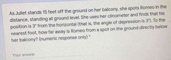 As Juliet stands 15 feet off the ground on her balcony, she spots Romeo in the
distance, standing at ground level. She uses her clinometer and finds that his
position is 3° from the horizontal (that is, the angle of depression is 3°) To the
nearest foot, how far away is Romeo from a spot on the ground directly below
her balcony? (numeric response only) *
Your answer