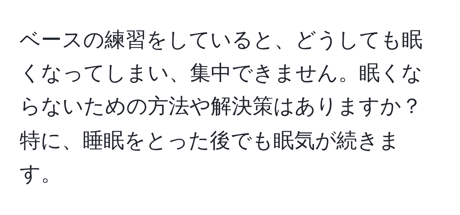 ベースの練習をしていると、どうしても眠くなってしまい、集中できません。眠くならないための方法や解決策はありますか？  
特に、睡眠をとった後でも眠気が続きます。