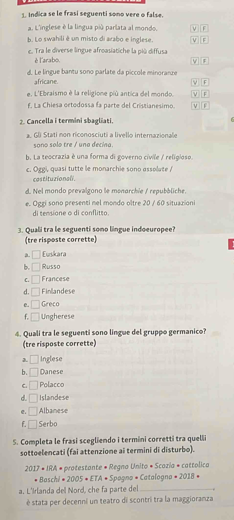 Indica se le frasi seguenti sono vere o false.
a. L'inglese è la lingua più parlata al mondo. V  F
b. Lo swahili è un misto di arabo e inglese. V F
c. Tra le diverse lingue afroasiatiche la più diffusa
è l'arabo. V F
d. Le lingue bantu sono parlate da piccole minoranze
africane. V F
e. L'Ebraismo è la religione più antica del mondo. VF
f. La Chiesa ortodossa fa parte del Cristianesimo. V F
2. Cancella i termini sbagliati.
f
a. Gli Stati non riconosciuti a livello internazionale
sono solo tre / una decina.
b. La teocrazia è una forma di governo civile / religioso.
c. Oggi, quasi tutte le monarchie sono assolute /
costituzionali.
d. Nel mondo prevalgono le monarchie / repubbliche.
e. Oggi sono presenti nel mondo oltre 20 / 60 situazioni
di tensione o di conflitto.
3. Quali tra le seguenti sono lingue indoeuropee?
(tre risposte corrette)
a. n Euskara
b. □ Russo
C. □ Francese
d. □ Finlandese
e. □ Greco
f. □ Ungherese
4. Quali tra le seguenti sono lingue del gruppo germanico?
(tre risposte corrette)
a. □ Inglese
b. □ Danese
C. □ Polacco
d. □ Islandese
e. □ Albanese
f. □ Serbo
5. Completa le frasi scegliendo i termini corretti tra quelli
sottoelencati (fai attenzione ai termini di disturbo).
2 017 · IRA • protestante • Regno Unito • Scozia • cattolica
Baschi• 2005 ETA Spagna • Catalogna • 2018 •
a. L’Irlanda del Nord, che fa parte del_
è stata per decenni un teatro di scontri tra la maggioranza