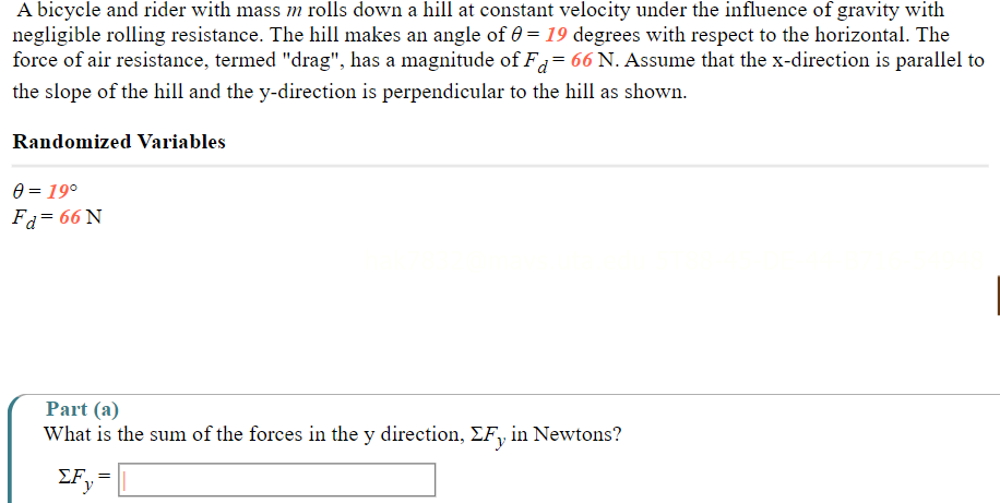 A bicycle and rider with mass m rolls down a hill at constant velocity under the influence of gravity with 
negligible rolling resistance. The hill makes an angle of θ =19 degrees with respect to the horizontal. The 
force of air resistance, termed "drag", has a magnitude of F_d=66N. Assume that the x -direction is parallel to 
the slope of the hill and the y -direction is perpendicular to the hill as shown. 
Randomized Variables
θ =19°
F_d=66N
Part (a) 
What is the sum of the forces in the y direction, ΣF, in Newtons?
sumlimits F_y=□