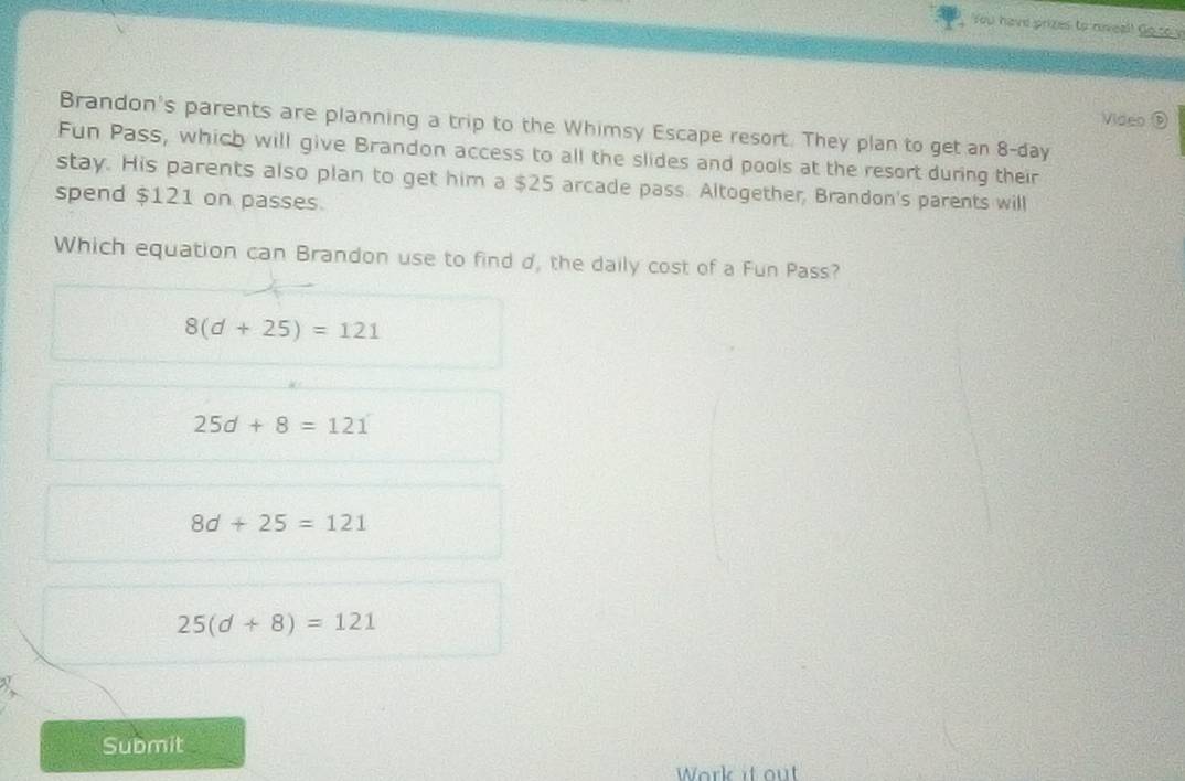 You have prizes to niveal! Go to y
Video ⑤
Brandon's parents are planning a trip to the Whimsy Escape resort. They plan to get an 8-day
Fun Pass, which will give Brandon access to all the slides and pools at the resort during their
stay. His parents also plan to get him a $25 arcade pass. Altogether, Brandon's parents will
spend $121 on passes.
Which equation can Brandon use to find d, the daily cost of a Fun Pass?
8(d+25)=121
25d+8=121
8d+25=121
25(d+8)=121
Submit
Work it out