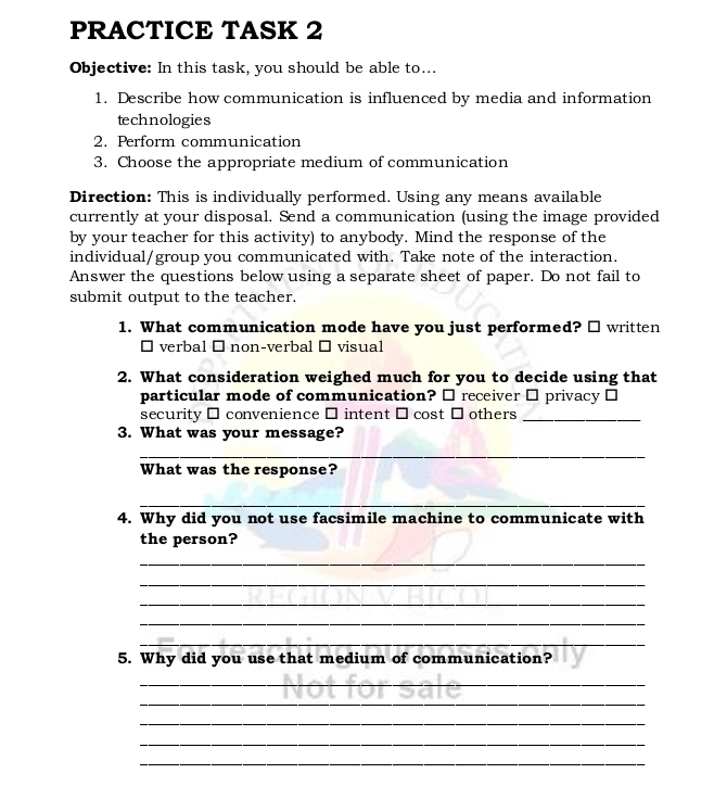 PRACTICE TASK 2 
Objective: In this task, you should be able to... 
1. Describe how communication is influenced by media and information 
technologies 
2. Perform communication 
3. Choose the appropriate medium of communication 
Direction: This is individually performed. Using any means available 
currently at your disposal. Send a communication (using the image provided 
by your teacher for this activity) to anybody. Mind the response of the 
individual/group you communicated with. Take note of the interaction. 
Answer the questions below using a separate sheet of paper. Do not fail to 
submit output to the teacher. 
1. What communication mode have you just performed? □ written 
` verbal É non-verbal → visual 
2. What consideration weighed much for you to decide using that 
particular mode of communication? □ receiver □ privacy ⊥ 
security □ convenience □ intent □ cost □ others_ 
3. What was your message? 
_ 
What was the response? 
_ 
4. Why did you not use facsimile machine to communicate with 
the person? 
_ 
_ 
_ 
_ 
_ 
5. Why did you use that medium of communication? 
_ 
_ 
_ 
_ 
_