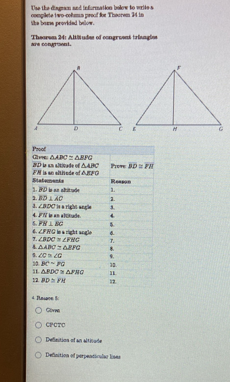 Use the diagram and information below to write a
complete two-column proof for Theorem 24 in
the boxes provided below.
Theorem 24: Altitudes of congruent triangles
are congruent.
4. Reason 5:
Given
CPCTC
Definition of an altitude
Definition of perpendicular lines