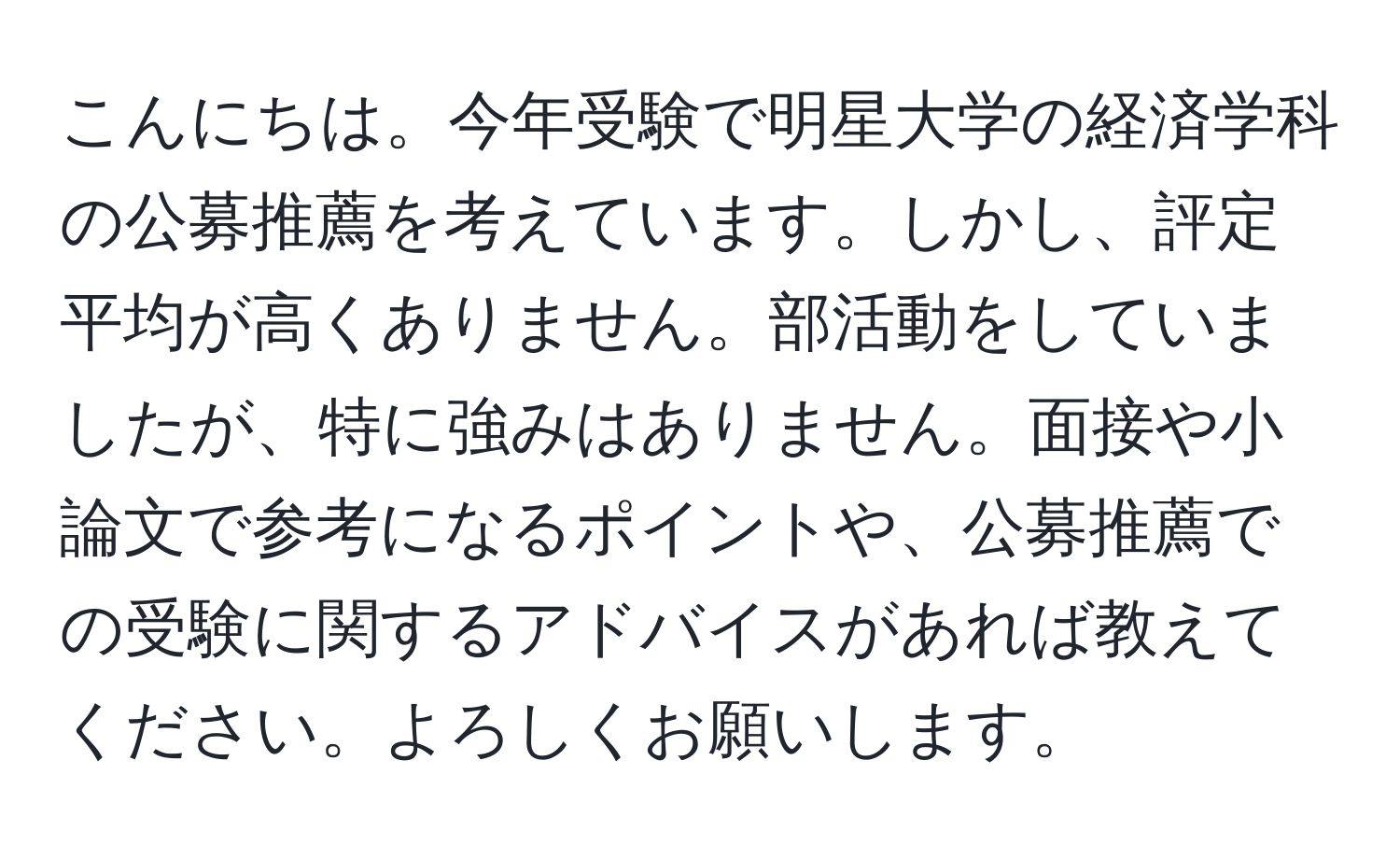 こんにちは。今年受験で明星大学の経済学科の公募推薦を考えています。しかし、評定平均が高くありません。部活動をしていましたが、特に強みはありません。面接や小論文で参考になるポイントや、公募推薦での受験に関するアドバイスがあれば教えてください。よろしくお願いします。