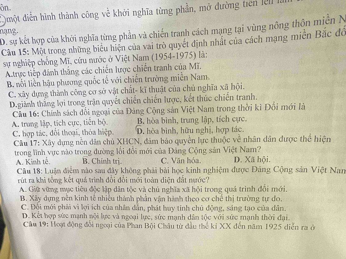 ôn.
đ  một điễn hình thành công về khởi nghĩa từng phần, mở đường tiến lễn là
D. sự kết hợp của khởi nghĩa từng phần và chiến tranh cách mạng tại vùng nông thôn miền N
nạng.
Câu 15: Một trong những biểu hiện của vai trò quyết định nhất của cách mạng miền Bắc đô
sự nghiệp chống Mĩ, cứu nước ở Việt Nam (1954-1975) là:
A.trực tiếp đánh thắng các chiến lược chiến tranh của Mĩ.
B. nối liền hậu phương quốc tế với chiến trường miền Nam.
C. xây dựng thành công cơ sở vật chất- kĩ thuật của chủ nghĩa xã hội.
D.giành thắng lợi trong trận quyết chiến chiến lược, kết thúc chiến tranh.
Câu 16: Chính sách đối ngoại của Đảng Cộng sản Việt Nam trong thời kì Đổi mới là
A. trung lập, tích cực, tiến bộ. B. hòa bình, trung lập, tích cực.
C. hợp tác, đối thoại, thỏa hiệp. D. hòa bình, hữu nghị, hợp tác.
Câu 17: Xây dựng nền dân chủ XHCN, đảm bảo quyền lực thuộc về nhân dân được thể hiện
trong lĩnh vực nào trong đường lối đổi mới của Đảng Cộng sản Việt Nam?
A. Kinh tế. B. Chính trị. C. Văn hóa. D. Xã hội.
Câu 18: Luận điểm nào sau đây không phải bài học kinh nghiệm được Đảng Cộng sản Việt Nan
rút ra khi tổng kết quá trình đổi đổi mới toàn diện đất nước?
A. Giữ vững mục tiêu độc lập dân tộc và chủ nghĩa xã hội trong quá trình đổi mới.
B. Xây dựng nền kinh tế nhiều thành phần vận hành theo cơ chế thị trường tự do.
C. Đối mới phải vi lợi ích của nhân dẫn, phát huy tính chủ động, sáng tạo của dân.
D. Kết hợp sức mạnh nội lực và ngoại lực, sức mạnh dân tộc với sức mạnh thời đại.
Câu 19: Hoạt động đối ngoại của Phan Bội Châu từ đầu thế kỉ XX đến năm 1925 diễn ra ở