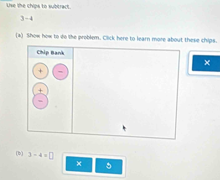 Use the chips to subtract.
3-4
(a) Show how to do the problem. Click here to learn more about these chips. 
× 
(b) 3-4=□
×