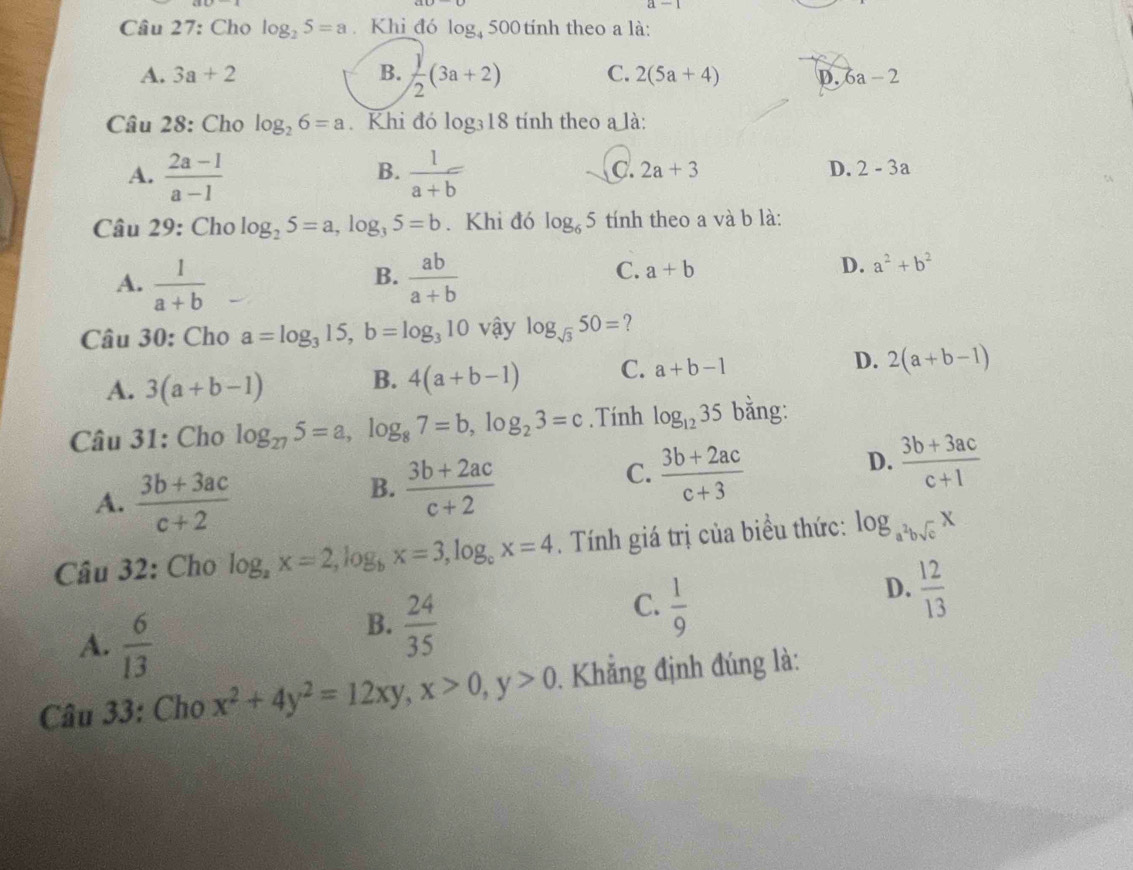 Cho log _25=a. Khi đó log 500 tính theo a là:
A. 3a+2 B.  j/2 (3a+2) C. 2(5a+4) p. 6a-2
Câu 28: Cho log _26=a. Khi đó log _318 tính theo a là:
A.  (2a-1)/a-1   1/a+b 
B.
C. 2a+3 D. 2-3a
Câu 29: Cho log _25=a,log _35=b. Khi đó log _65 tính theo a và b là:
B.
A.  1/a+b   ab/a+b 
C. a+b
D. a^2+b^2
Câu 30: Cho a=log _315,b=log _310 vậy log _sqrt(3)50= ?
A. 3(a+b-1) B. 4(a+b-1) C. a+b-1 D. 2(a+b-1)
Câu 31: Cho log _275=a,log _87=b,log _23=c. Tính log _1235 bằng:
D.  (3b+3ac)/c+1 
A.  (3b+3ac)/c+2 
B.  (3b+2ac)/c+2 
C.  (3b+2ac)/c+3 
Câu 32: Cho log _ax=2,log _bx=3,log _cx=4. Tính giá trị của biều thức: log _a^2bsqrt(c)x
A.  6/13 
B.  24/35 
C.  1/9 
D.  12/13 
Câu 33: Cho x^2+4y^2=12xy,x>0,y>0. Khẳng định đúng là: